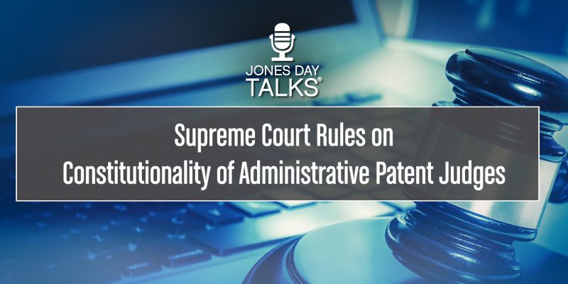 JONES DAY TALKS®: Supreme Court Rules on Constitutionality of Administrative Patent Judges